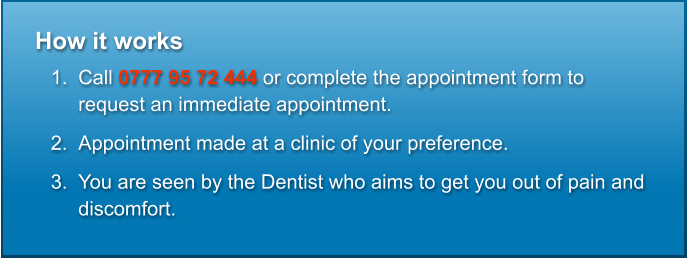 How it works  	1.	Call 0777 95 72 444 or complete the appointment form to request an immediate appointment. 	2.	Appointment made at a clinic of your preference. 	3.	You are seen by the Dentist who aims to get you out of pain and discomfort.